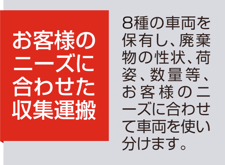 【お客様のニーズに合わせた収集運搬】8種の車両を保有し、廃棄物の性状、荷姿、数量等、お客様のニーズに合わせて車両を使い分けます。